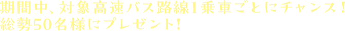 期間中、対象高速バス路線1乗車ごとにチャンス！総勢50名様にプレゼント！