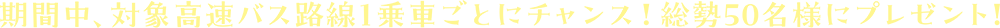 期間中、対象高速バス路線1乗車ごとにチャンス！総勢50名様にプレゼント！